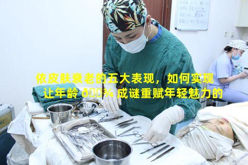 依皮肤衰老的五大表现，如何实现让年龄 🌾 成谜重赋年轻魅力的目标